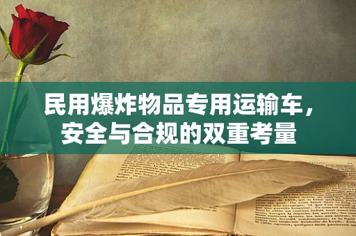 民用爆炸物品专用运输车，安全与合规的双重考量