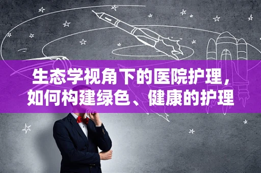 生态学视角下的医院护理，如何构建绿色、健康的护理环境？