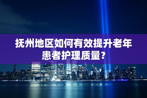 抚州地区如何有效提升老年患者护理质量？