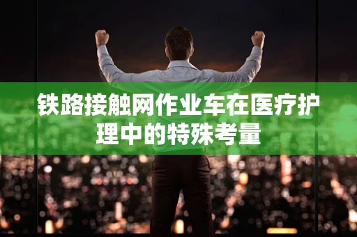 铁路接触网作业车在医疗护理中的特殊考量
