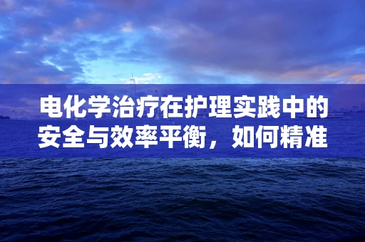 电化学治疗在护理实践中的安全与效率平衡，如何精准掌控？