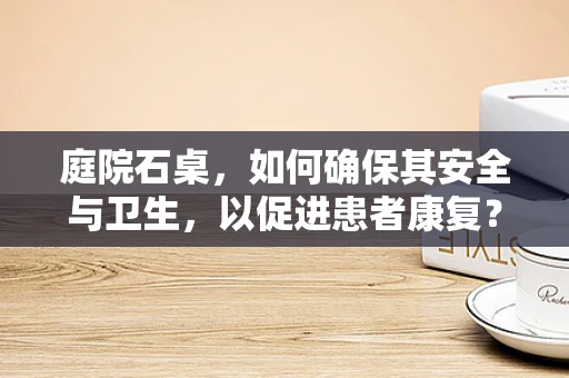 庭院石桌，如何确保其安全与卫生，以促进患者康复？