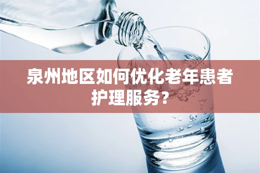 泉州地区如何优化老年患者护理服务？