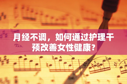 月经不调，如何通过护理干预改善女性健康？