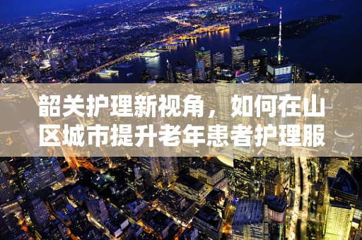 韶关护理新视角，如何在山区城市提升老年患者护理服务质量？