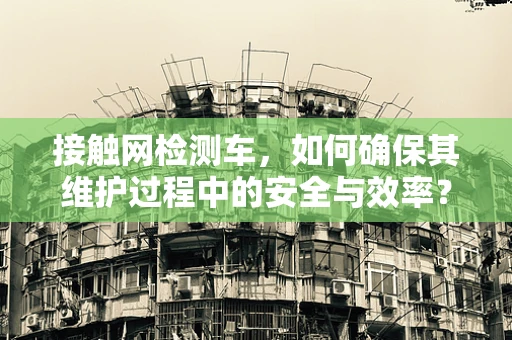 接触网检测车，如何确保其维护过程中的安全与效率？