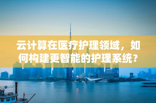 云计算在医疗护理领域，如何构建更智能的护理系统？