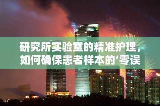 研究所实验室的精准护理，如何确保患者样本的‘零误差’处理？