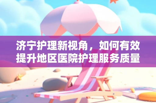 济宁护理新视角，如何有效提升地区医院护理服务质量？