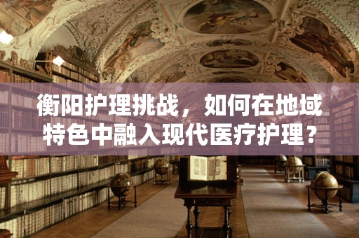 衡阳护理挑战，如何在地域特色中融入现代医疗护理？