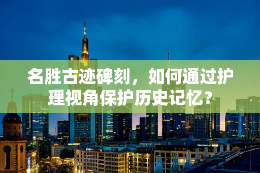 名胜古迹碑刻，如何通过护理视角保护历史记忆？