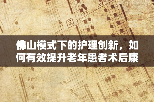 佛山模式下的护理创新，如何有效提升老年患者术后康复效率？