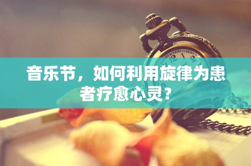 音乐节，如何利用旋律为患者疗愈心灵？
