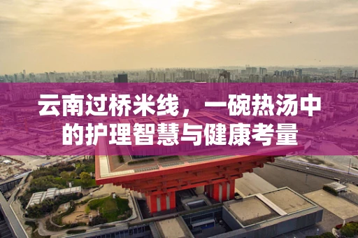 云南过桥米线，一碗热汤中的护理智慧与健康考量