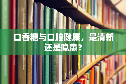 口香糖与口腔健康，是清新还是隐患？