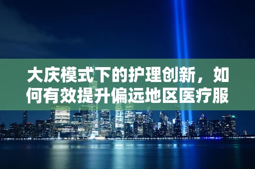 大庆模式下的护理创新，如何有效提升偏远地区医疗服务质量？