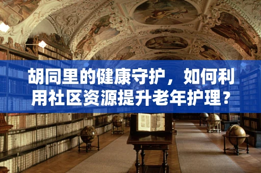 胡同里的健康守护，如何利用社区资源提升老年护理？