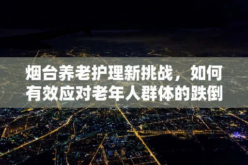 烟台养老护理新挑战，如何有效应对老年人群体的跌倒风险？
