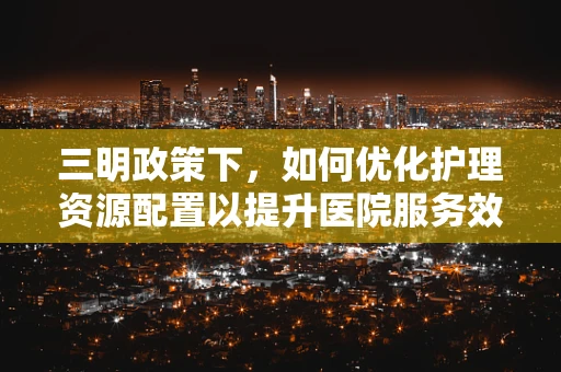 三明政策下，如何优化护理资源配置以提升医院服务效率？