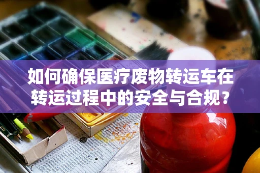 如何确保医疗废物转运车在转运过程中的安全与合规？