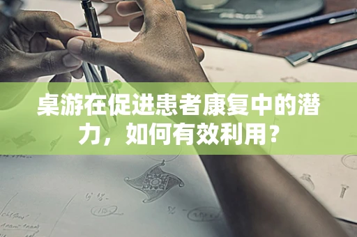 桌游在促进患者康复中的潜力，如何有效利用？