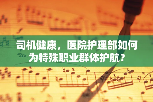 司机健康，医院护理部如何为特殊职业群体护航？