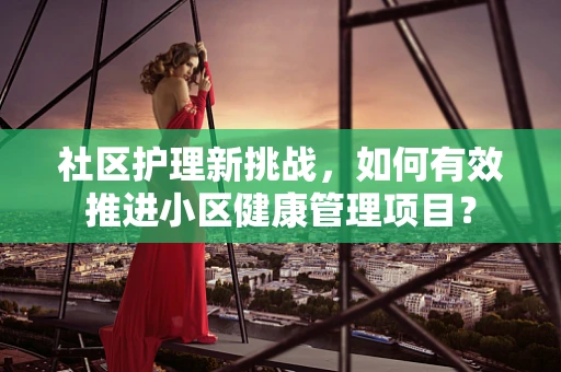 社区护理新挑战，如何有效推进小区健康管理项目？