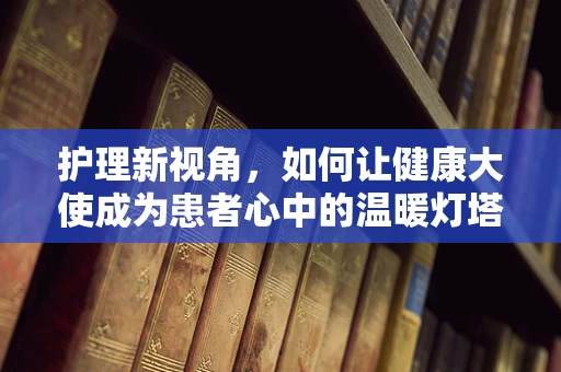 护理新视角，如何让健康大使成为患者心中的温暖灯塔？