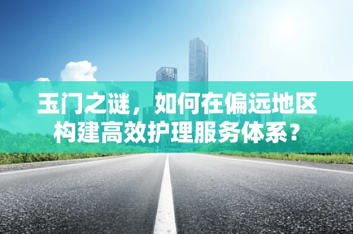 玉门之谜，如何在偏远地区构建高效护理服务体系？