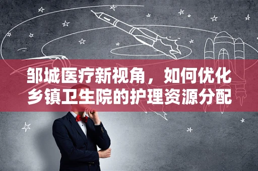 邹城医疗新视角，如何优化乡镇卫生院的护理资源分配？