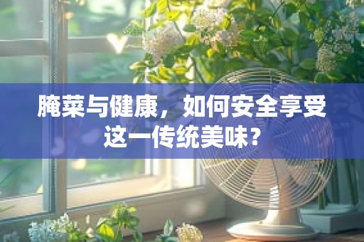 腌菜与健康，如何安全享受这一传统美味？