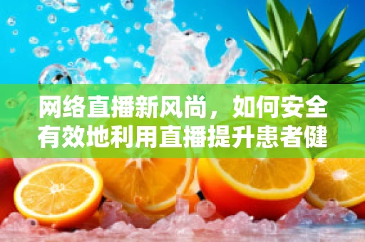 网络直播新风尚，如何安全有效地利用直播提升患者健康教育？