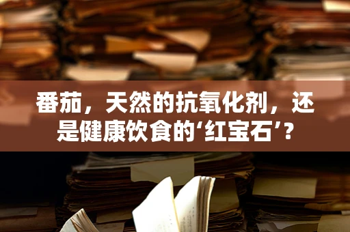 番茄，天然的抗氧化剂，还是健康饮食的‘红宝石’？