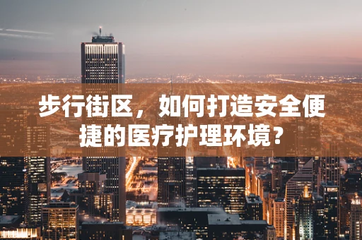 步行街区，如何打造安全便捷的医疗护理环境？