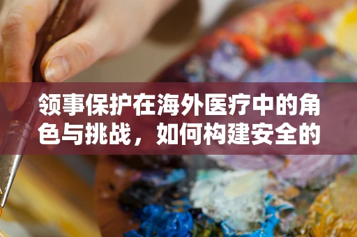领事保护在海外医疗中的角色与挑战，如何构建安全的医疗桥梁？