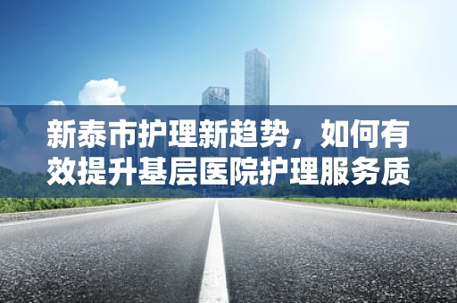 新泰市护理新趋势，如何有效提升基层医院护理服务质量？