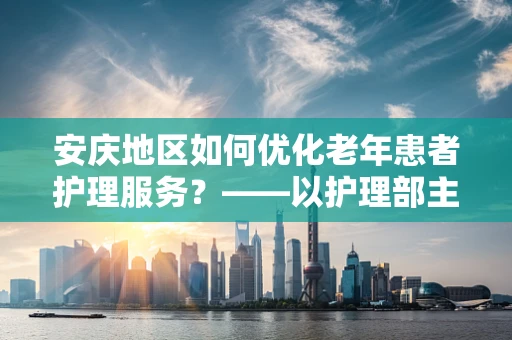 安庆地区如何优化老年患者护理服务？——以护理部主任的视角探讨