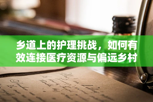 乡道上的护理挑战，如何有效连接医疗资源与偏远乡村？