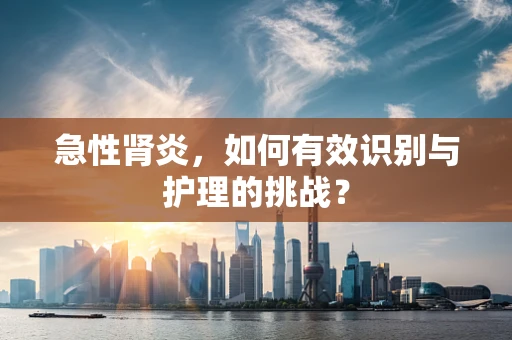急性肾炎，如何有效识别与护理的挑战？
