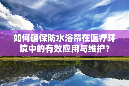 如何确保防水浴帘在医疗环境中的有效应用与维护？
