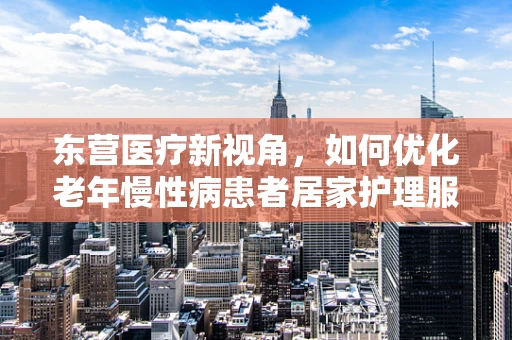 东营医疗新视角，如何优化老年慢性病患者居家护理服务？