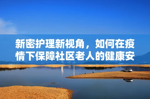 新密护理新视角，如何在疫情下保障社区老人的健康安全？