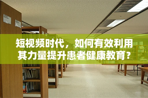 短视频时代，如何有效利用其力量提升患者健康教育？
