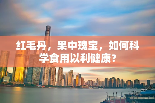 红毛丹，果中瑰宝，如何科学食用以利健康？