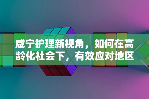 咸宁护理新视角，如何在高龄化社会下，有效应对地区性健康挑战？
