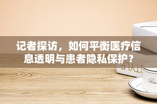 记者探访，如何平衡医疗信息透明与患者隐私保护？