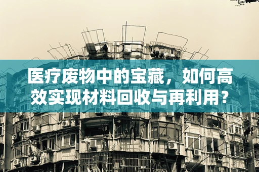 医疗废物中的宝藏，如何高效实现材料回收与再利用？