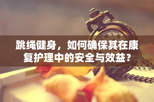 跳绳健身，如何确保其在康复护理中的安全与效益？