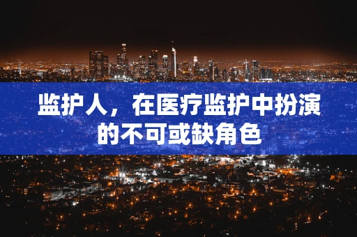监护人，在医疗监护中扮演的不可或缺角色