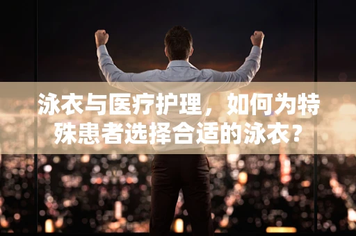泳衣与医疗护理，如何为特殊患者选择合适的泳衣？